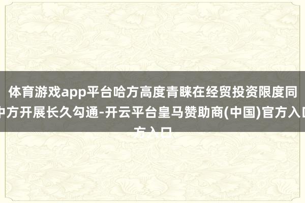 体育游戏app平台哈方高度青睐在经贸投资限度同中方开展长久勾通-开云平台皇马赞助商(中国)官方入口