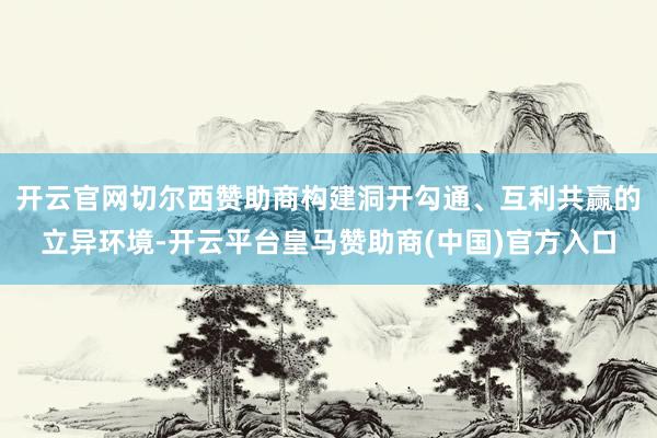 开云官网切尔西赞助商构建洞开勾通、互利共赢的立异环境-开云平台皇马赞助商(中国)官方入口
