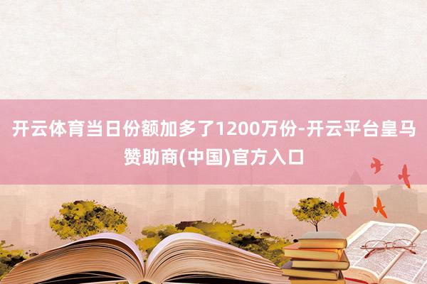开云体育当日份额加多了1200万份-开云平台皇马赞助商(中国)官方入口