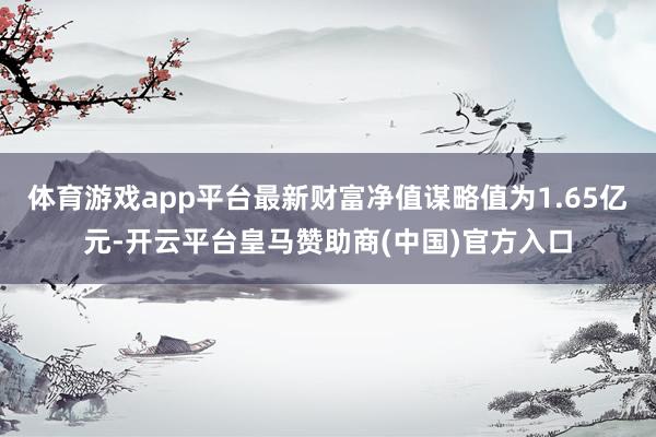 体育游戏app平台最新财富净值谋略值为1.65亿元-开云平台皇马赞助商(中国)官方入口