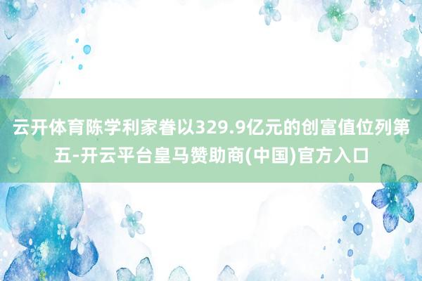 云开体育陈学利家眷以329.9亿元的创富值位列第五-开云平台皇马赞助商(中国)官方入口