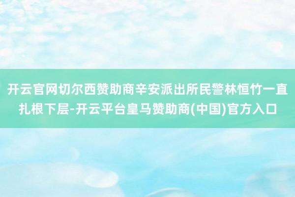 开云官网切尔西赞助商辛安派出所民警林恒竹一直扎根下层-开云平台皇马赞助商(中国)官方入口