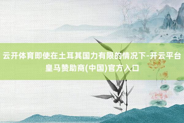 云开体育即使在土耳其国力有限的情况下-开云平台皇马赞助商(中国)官方入口