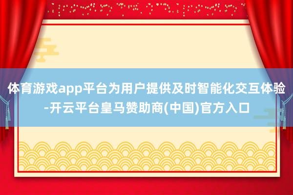 体育游戏app平台为用户提供及时智能化交互体验-开云平台皇马赞助商(中国)官方入口