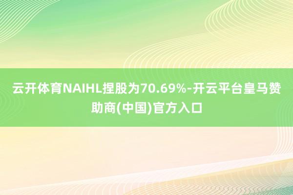 云开体育NAIHL捏股为70.69%-开云平台皇马赞助商(中国)官方入口