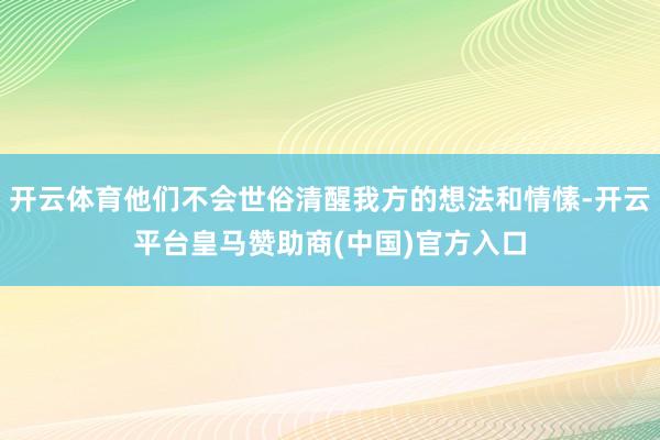 开云体育他们不会世俗清醒我方的想法和情愫-开云平台皇马赞助商(中国)官方入口