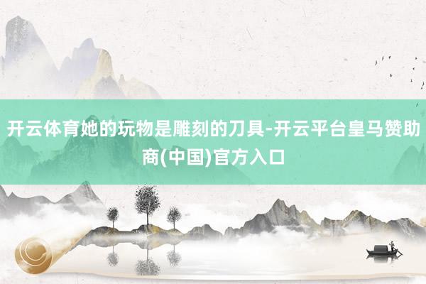 开云体育她的玩物是雕刻的刀具-开云平台皇马赞助商(中国)官方入口