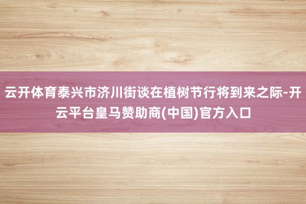 云开体育泰兴市济川街谈在植树节行将到来之际-开云平台皇马赞助商(中国)官方入口