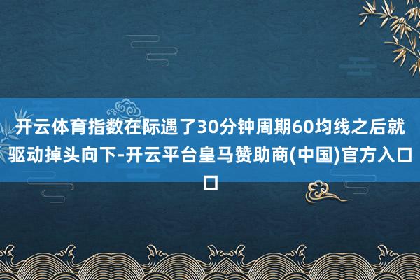 开云体育指数在际遇了30分钟周期60均线之后就驱动掉头向下-开云平台皇马赞助商(中国)官方入口