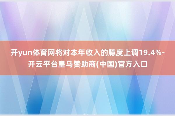 开yun体育网将对本年收入的臆度上调19.4%-开云平台皇马赞助商(中国)官方入口