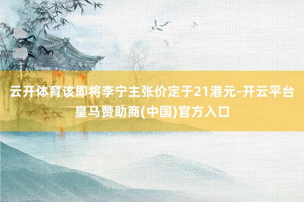 云开体育该即将李宁主张价定于21港元-开云平台皇马赞助商(中国)官方入口
