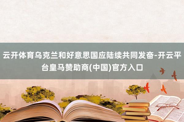 云开体育乌克兰和好意思国应陆续共同发奋-开云平台皇马赞助商(中国)官方入口