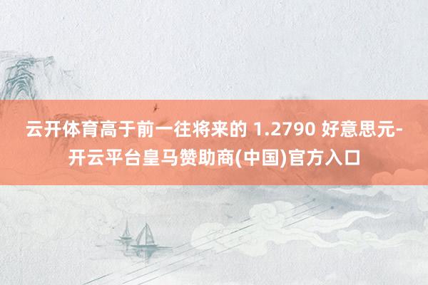 云开体育高于前一往将来的 1.2790 好意思元-开云平台皇马赞助商(中国)官方入口