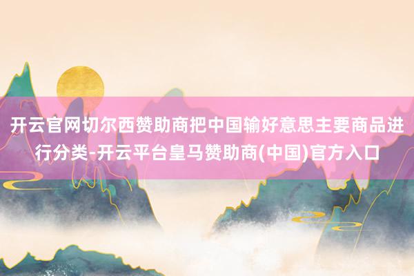 开云官网切尔西赞助商把中国输好意思主要商品进行分类-开云平台皇马赞助商(中国)官方入口
