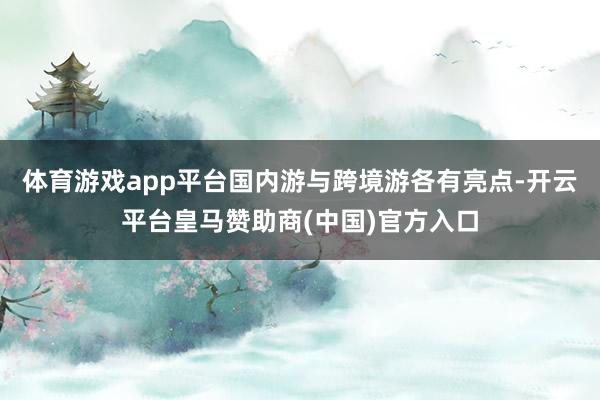 体育游戏app平台国内游与跨境游各有亮点-开云平台皇马赞助商(中国)官方入口