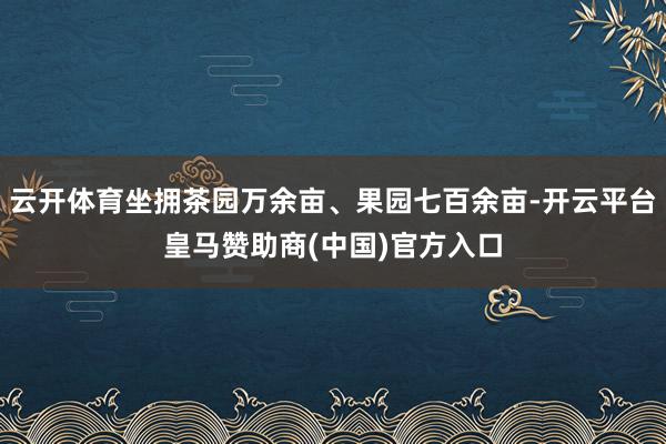 云开体育坐拥茶园万余亩、果园七百余亩-开云平台皇马赞助商(中国)官方入口