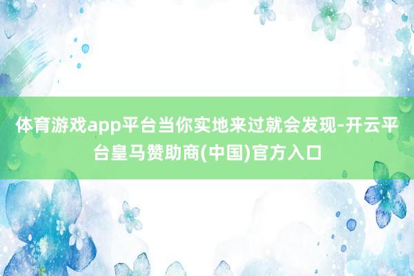 体育游戏app平台当你实地来过就会发现-开云平台皇马赞助商(中国)官方入口