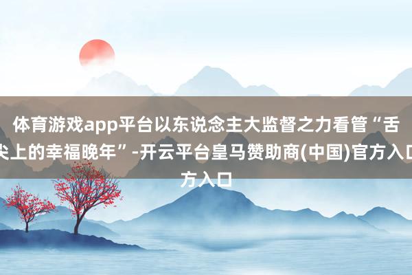 体育游戏app平台以东说念主大监督之力看管“舌尖上的幸福晚年”-开云平台皇马赞助商(中国)官方入口