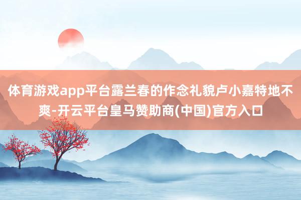 体育游戏app平台露兰春的作念礼貌卢小嘉特地不爽-开云平台皇马赞助商(中国)官方入口