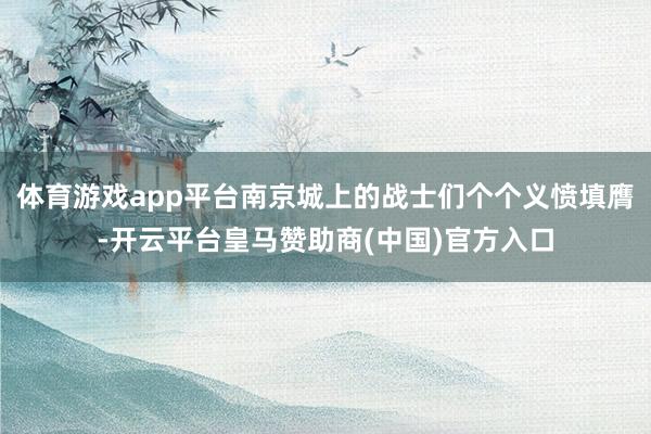 体育游戏app平台南京城上的战士们个个义愤填膺-开云平台皇马赞助商(中国)官方入口
