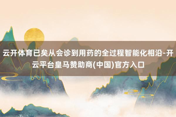 云开体育已矣从会诊到用药的全过程智能化相沿-开云平台皇马赞助商(中国)官方入口