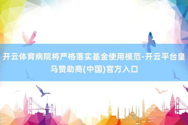 开云体育病院将严格落实基金使用模范-开云平台皇马赞助商(中国)官方入口