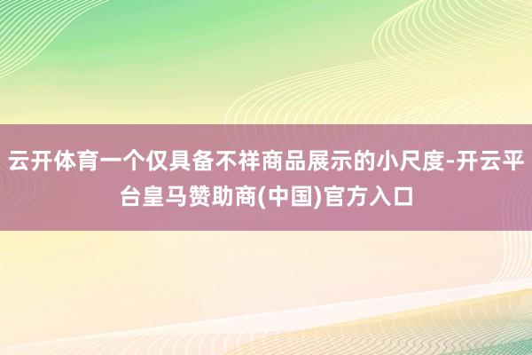 云开体育一个仅具备不祥商品展示的小尺度-开云平台皇马赞助商(中国)官方入口