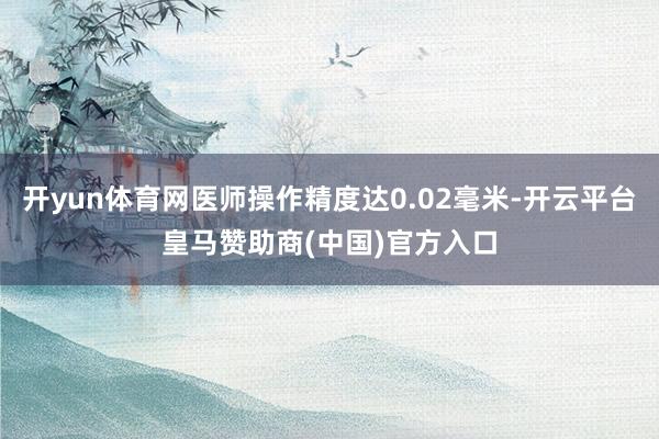 开yun体育网医师操作精度达0.02毫米-开云平台皇马赞助商(中国)官方入口