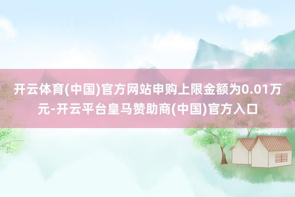 开云体育(中国)官方网站申购上限金额为0.01万元-开云平台皇马赞助商(中国)官方入口