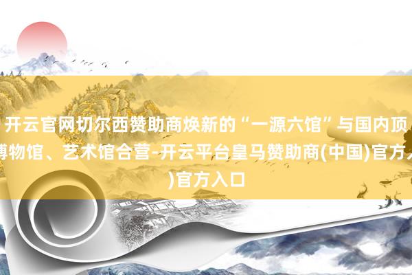 开云官网切尔西赞助商焕新的“一源六馆”与国内顶尖博物馆、艺术馆合营-开云平台皇马赞助商(中国)官方入口