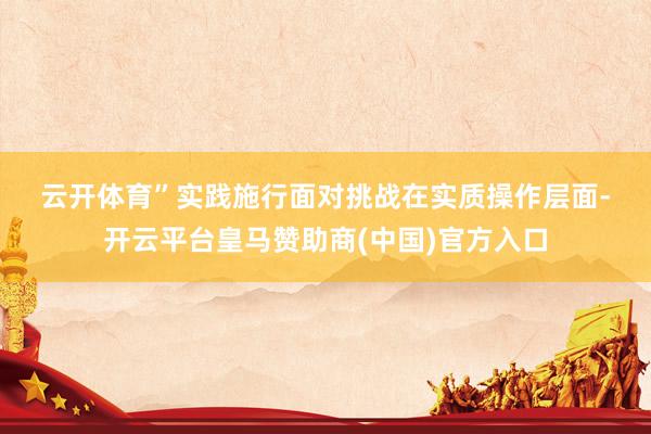 云开体育”　　实践施行面对挑战　　在实质操作层面-开云平台皇马赞助商(中国)官方入口