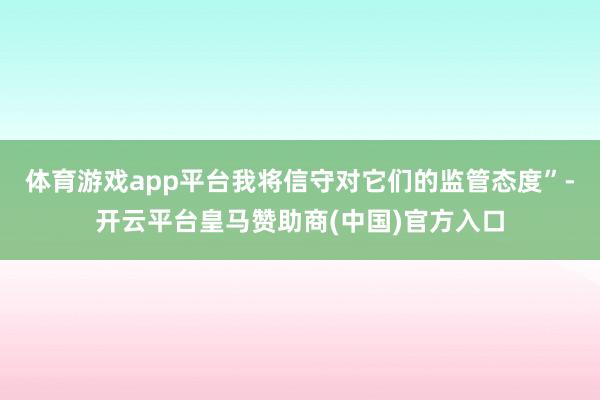 体育游戏app平台我将信守对它们的监管态度”-开云平台皇马赞助商(中国)官方入口
