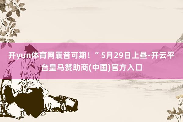 开yun体育网曩昔可期！”5月29日上昼-开云平台皇马赞助商(中国)官方入口