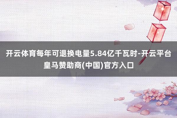开云体育每年可退换电量5.84亿千瓦时-开云平台皇马赞助商(中国)官方入口