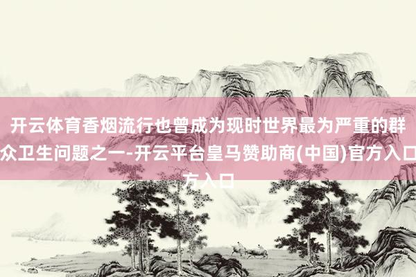 开云体育香烟流行也曾成为现时世界最为严重的群众卫生问题之一-开云平台皇马赞助商(中国)官方入口