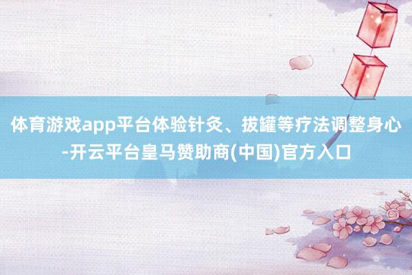体育游戏app平台体验针灸、拔罐等疗法调整身心-开云平台皇马赞助商(中国)官方入口