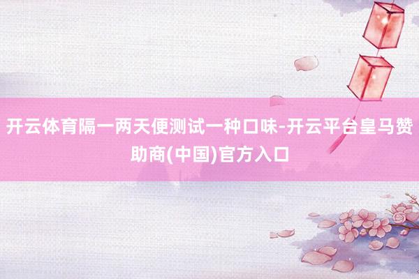 开云体育隔一两天便测试一种口味-开云平台皇马赞助商(中国)官方入口