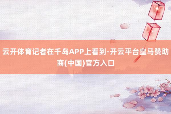 云开体育记者在千岛APP上看到-开云平台皇马赞助商(中国)官方入口