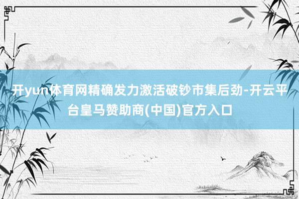 开yun体育网精确发力激活破钞市集后劲-开云平台皇马赞助商(中国)官方入口