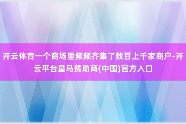 开云体育一个商场里频频齐集了数百上千家商户-开云平台皇马赞助商(中国)官方入口