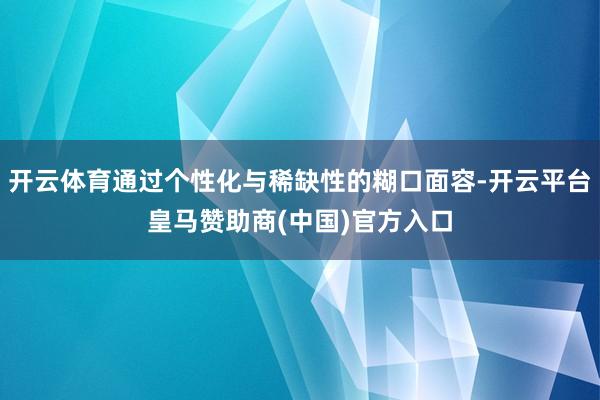 开云体育通过个性化与稀缺性的糊口面容-开云平台皇马赞助商(中国)官方入口
