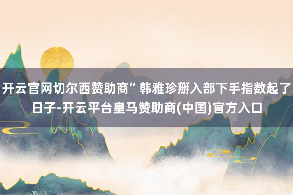 开云官网切尔西赞助商”韩雅珍掰入部下手指数起了日子-开云平台皇马赞助商(中国)官方入口