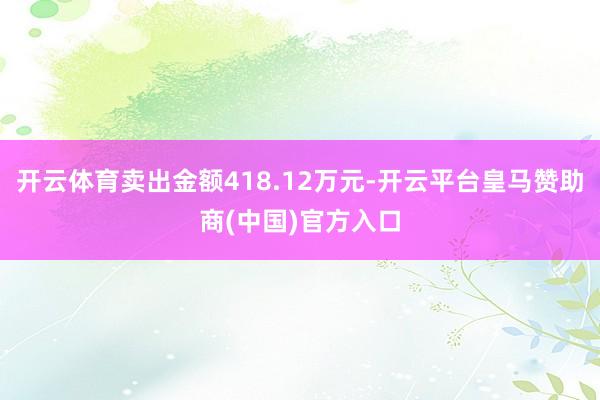 开云体育卖出金额418.12万元-开云平台皇马赞助商(中国)官方入口