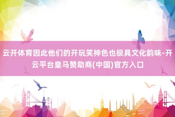 云开体育因此他们的开玩笑神色也极具文化韵味-开云平台皇马赞助商(中国)官方入口
