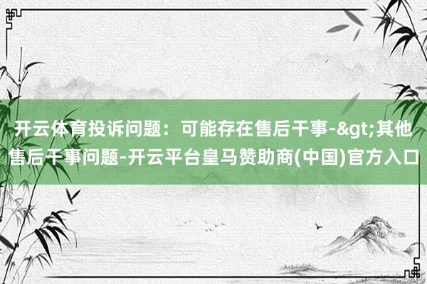 开云体育投诉问题：可能存在售后干事->其他售后干事问题-开云平台皇马赞助商(中国)官方入口