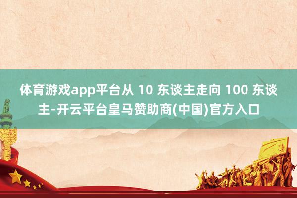体育游戏app平台从 10 东谈主走向 100 东谈主-开云平台皇马赞助商(中国)官方入口
