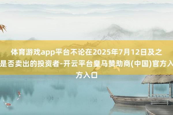 体育游戏app平台不论在2025年7月12日及之后是否卖出的投资者-开云平台皇马赞助商(中国)官方入口
