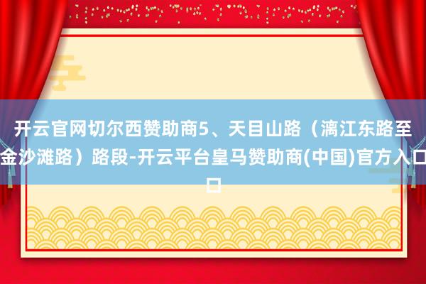 开云官网切尔西赞助商　　5、天目山路（漓江东路至金沙滩路）路段-开云平台皇马赞助商(中国)官方入口