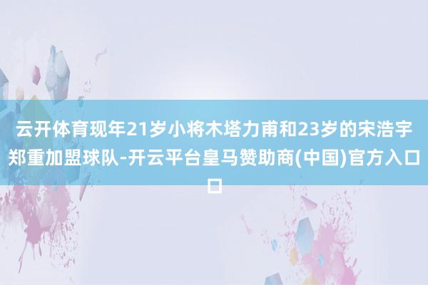 云开体育现年21岁小将木塔力甫和23岁的宋浩宇郑重加盟球队-开云平台皇马赞助商(中国)官方入口