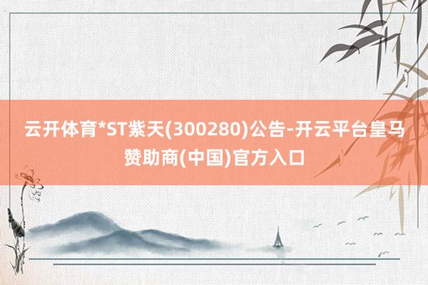 云开体育*ST紫天(300280)公告-开云平台皇马赞助商(中国)官方入口